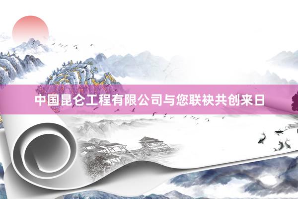 中国昆仑工程有限公司与您联袂共创来日